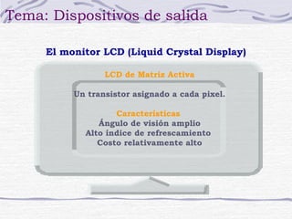 Tema: Dispositivos de salida

     El monitor LCD (Liquid Crystal Display)

                 LCD de Matriz Activa

          Un transistor asignado a cada pixel.

                   Características
               Ángulo de visión amplio
            Alto índice de refrescamiento
               Costo relativamente alto
 