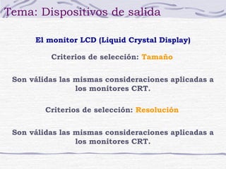 Tema: Dispositivos de salida

      El monitor LCD (Liquid Crystal Display)

          Criterios de selección: Tamaño


 Son válidas las mismas consideraciones aplicadas a
                 los monitores CRT.

         Criterios de selección: Resolución


 Son válidas las mismas consideraciones aplicadas a
                 los monitores CRT.
 