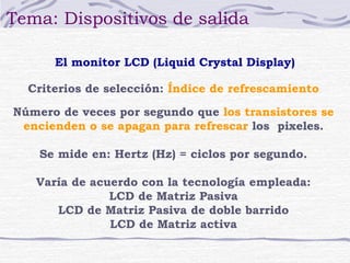Tema: Dispositivos de salida

      El monitor LCD (Liquid Crystal Display)

  Criterios de selección: Índice de refrescamiento

Número de veces por segundo que los transistores se
 encienden o se apagan para refrescar los pixeles.

    Se mide en: Hertz (Hz) = ciclos por segundo.

   Varía de acuerdo con la tecnología empleada:
               LCD de Matriz Pasiva
      LCD de Matriz Pasiva de doble barrido
               LCD de Matriz activa
 
