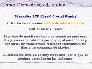Tema: Dispositivos de salida

      El monitor LCD (Liquid Crystal Display)

  Criterios de selección: Índice de refrescamiento
                LCD de Matriz Pasiva

Este tipo de monitores tiene un transistor para cada
fila y para cada columna por lo que, al encenderse y
 apagarse, los transistores refrescan (actualizan) las
            filas y las columnas de pixeles.

El refrescamiento no es muy frecuente, por lo que se
          produce parpadeo en las imágenes.
 