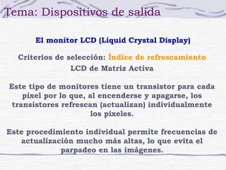 Tema: Dispositivos de salida

       El monitor LCD (Liquid Crystal Display)

  Criterios de selección: Índice de refrescamiento
                LCD de Matriz Activa

Este tipo de monitores tiene un transistor para cada
    pixel por lo que, al encenderse y apagarse, los
 transistores refrescan (actualizan) individualmente
                      los pixeles.

Este procedimiento individual permite frecuencias de
   actualización mucho más altas, lo que evita el
             parpadeo en las imágenes.
 