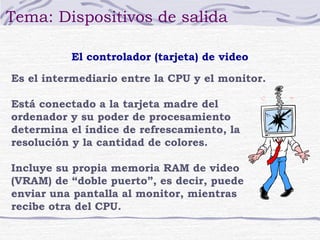 Tema: Dispositivos de salida

          El controlador (tarjeta) de video

Es el intermediario entre la CPU y el monitor.

Está conectado a la tarjeta madre del
ordenador y su poder de procesamiento
determina el índice de refrescamiento, la
resolución y la cantidad de colores.

Incluye su propia memoria RAM de video
(VRAM) de “doble puerto”, es decir, puede
enviar una pantalla al monitor, mientras
recibe otra del CPU.
 