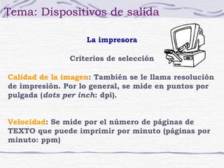 Tema: Dispositivos de salida

                   La impresora

               Criterios de selección

Calidad de la imagen: También se le llama resolución
de impresión. Por lo general, se mide en puntos por
pulgada (dots per inch: dpi).


Velocidad: Se mide por el número de páginas de
TEXTO que puede imprimir por minuto (páginas por
minuto: ppm)
 