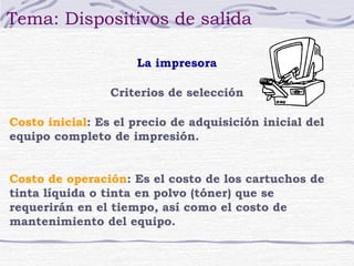 Tema: Dispositivos de salida

                     La impresora

                 Criterios de selección

Costo inicial: Es el precio de adquisición inicial del
equipo completo de impresión.


Costo de operación: Es el costo de los cartuchos de
tinta líquida o tinta en polvo (tóner) que se
requerirán en el tiempo, así como el costo de
mantenimiento del equipo.
 