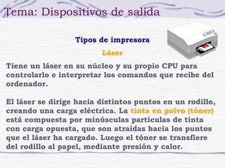 Tema: Dispositivos de salida

                  Tipos de impresora
                         Láser
Tiene un láser en su núcleo y su propio CPU para
controlarlo e interpretar los comandos que recibe del
ordenador.

El láser se dirige hacia distintos puntos en un rodillo,
creando una carga eléctrica. La tinta en polvo (tóner)
está compuesta por minúsculas partículas de tinta
con carga opuesta, que son atraídas hacia los puntos
que el láser ha cargado. Luego el tóner se transfiere
del rodillo al papel, mediante presión y calor.
 