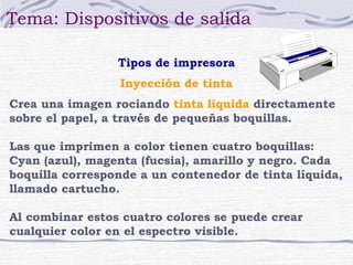 Tema: Dispositivos de salida

                 Tipos de impresora
                 Inyección de tinta
Crea una imagen rociando tinta líquida directamente
sobre el papel, a través de pequeñas boquillas.

Las que imprimen a color tienen cuatro boquillas:
Cyan (azul), magenta (fucsia), amarillo y negro. Cada
boquilla corresponde a un contenedor de tinta líquida,
llamado cartucho.

Al combinar estos cuatro colores se puede crear
cualquier color en el espectro visible.
 