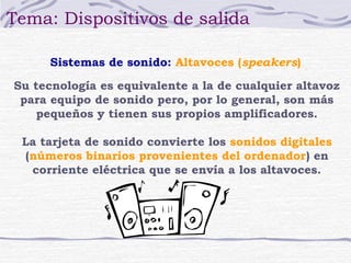 Tema: Dispositivos de salida

      Sistemas de sonido: Altavoces (speakers)

Su tecnología es equivalente a la de cualquier altavoz
 para equipo de sonido pero, por lo general, son más
    pequeños y tienen sus propios amplificadores.

 La tarjeta de sonido convierte los sonidos digitales
 (números binarios provenientes del ordenador) en
  corriente eléctrica que se envía a los altavoces.
 