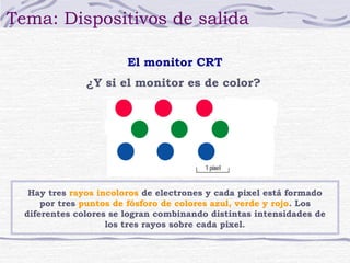 Tema: Dispositivos de salida

                        El monitor CRT
               ¿Y si el monitor es de color?




   Hay tres rayos incoloros de electrones y cada pixel está formado
      por tres puntos de fósforo de colores azul, verde y rojo. Los
  diferentes colores se logran combinando distintas intensidades de
                    los tres rayos sobre cada pixel.
 