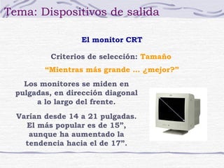 Tema: Dispositivos de salida

                  El monitor CRT

          Criterios de selección: Tamaño
         “Mientras más grande … ¿mejor?”
    Los monitores se miden en
  pulgadas, en dirección diagonal
       a lo largo del frente.
  Varían desde 14 a 21 pulgadas.
    El más popular es de 15”,
     aunque ha aumentado la
    tendencia hacia el de 17”.
 