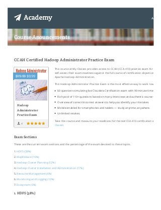 Course Anouncements
CCAH Certified Hadoop Administrator Practice Exam
Exam Sections
These are the current exam sections and the percentage of the exam devoted to these topics.
1. HDFS (38%)
2. MapReduce (10%)
3. Hadoop Cluster Planning (12%)
4. Hadoop Cluster Installation and Administration (17%)
5. Resource Management (6%)
6. Monitoring and Logging (12%)
7. Ecosystem (5%)
1. HDFS (38%)
4
This course at My-Classes provides access to CCAH (CCA-410) practice exam for candid
self-assess their exam-readiness against the full course of certification objectives focus
Apache Hadoop Administration.
This Hadoop Administrator Practice Exam is the most effective way to work towards C
60 questions simulating live Cloudera Certification exam with 90 minute time limit.
Rich pool of 110+ questions based on many interviews and authentic course-ware.
Overview of correct/incorrect answers to help you identify your mistakes.
Mobile-enabled for smartphones and tablets — study anytime, anywhere.
Unlimited retakes.
Take this course and measure your readiness for the real CCA-410 certification exam a
Classes
Hadoop
Administrator
Practice Exam
$19.99 $9.99
About
 