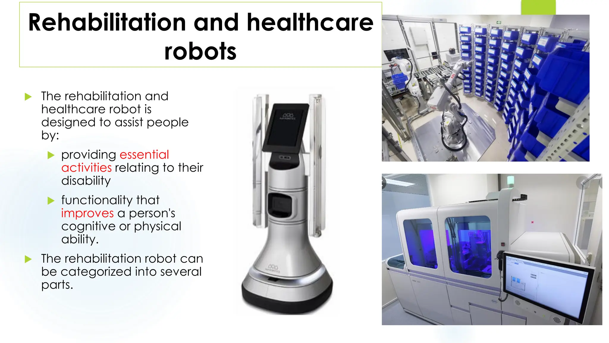 Rehabilitation and healthcare
robots
 The rehabilitation and
healthcare robot is
designed to assist people
by:
 providing essential
activities relating to their
disability
 functionality that
improves a person's
cognitive or physical
ability.
 The rehabilitation robot can
be categorized into several
parts.
1
0
 