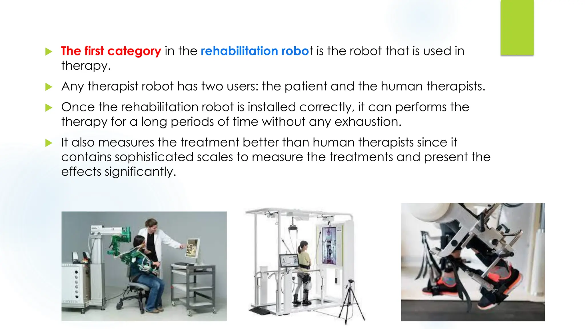  The first category in the rehabilitation robot is the robot that is used in
therapy.
 Any therapist robot has two users: the patient and the human therapists.
 Once the rehabilitation robot is installed correctly, it can performs the
therapy for a long periods of time without any exhaustion.
 It also measures the treatment better than human therapists since it
contains sophisticated scales to measure the treatments and present the
effects significantly.
 