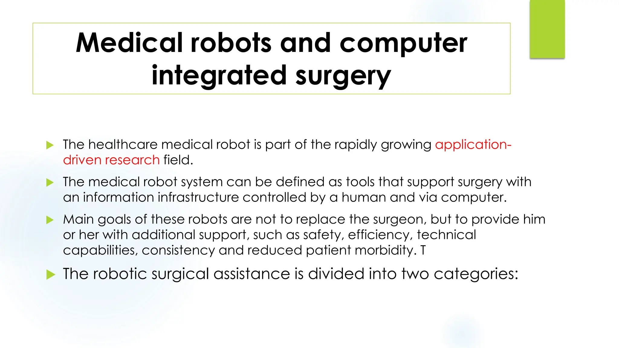 Medical robots and computer
integrated surgery
 The healthcare medical robot is part of the rapidly growing application-
driven research field.
 The medical robot system can be defined as tools that support surgery with
an information infrastructure controlled by a human and via computer.
 Main goals of these robots are not to replace the surgeon, but to provide him
or her with additional support, such as safety, efficiency, technical
capabilities, consistency and reduced patient morbidity. T
 The robotic surgical assistance is divided into two categories:
 