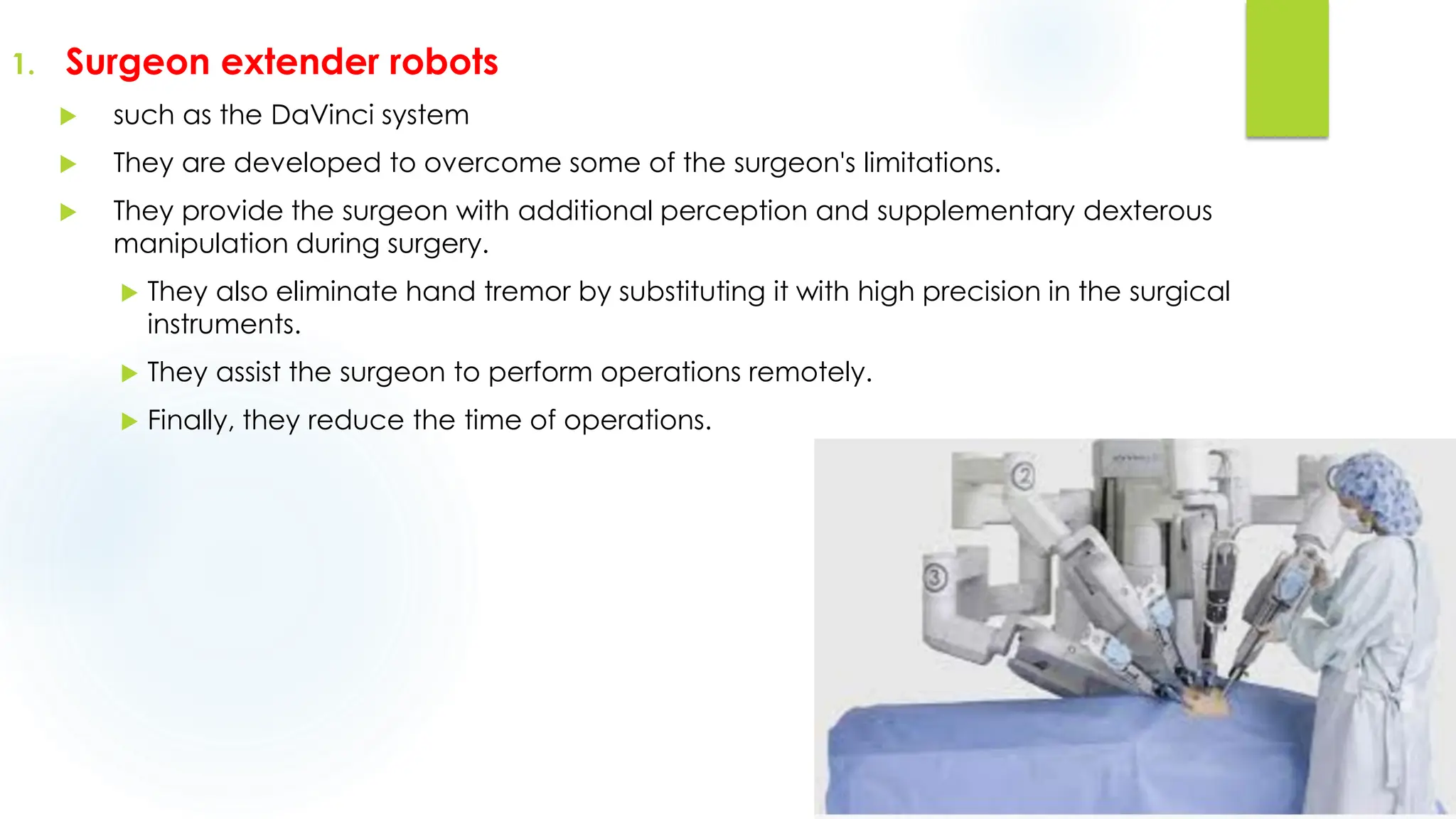 1. Surgeon extender robots
 such as the DaVinci system
 They are developed to overcome some of the surgeon's limitations.
 They provide the surgeon with additional perception and supplementary dexterous
manipulation during surgery.
 They also eliminate hand tremor by substituting it with high precision in the surgical
instruments.
 They assist the surgeon to perform operations remotely.
 Finally, they reduce the time of operations.
 