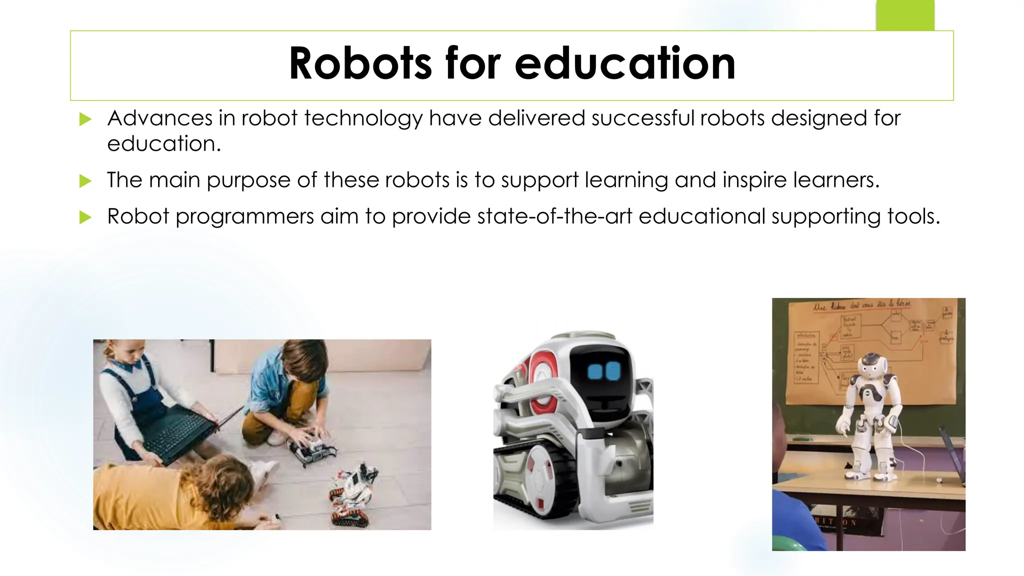 Robots for education
 Advances in robot technology have delivered successful robots designed for
education.
 The main purpose of these robots is to support learning and inspire learners.
 Robot programmers aim to provide state-of-the-art educational supporting tools.
 