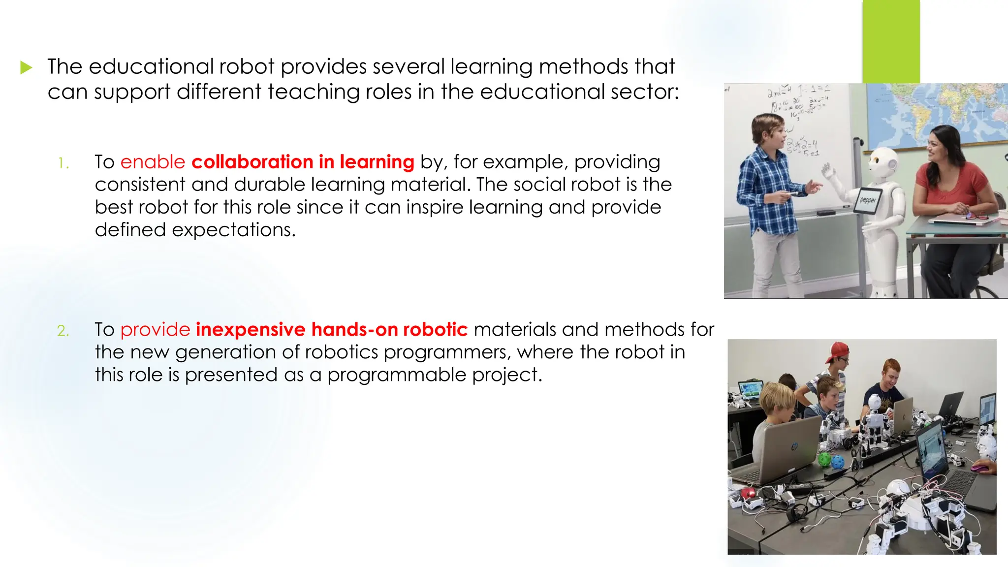  The educational robot provides several learning methods that
can support different teaching roles in the educational sector:
1. To enable collaboration in learning by, for example, providing
consistent and durable learning material. The social robot is the
best robot for this role since it can inspire learning and provide
defined expectations.
2. To provide inexpensive hands-on robotic materials and methods for
the new generation of robotics programmers, where the robot in
this role is presented as a programmable project.
 