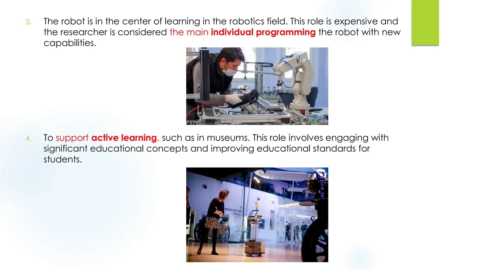 3. The robot is in the center of learning in the robotics field. This role is expensive and
the researcher is considered the main individual programming the robot with new
capabilities.
4. To support active learning, such as in museums. This role involves engaging with
significant educational concepts and improving educational standards for
students.
 