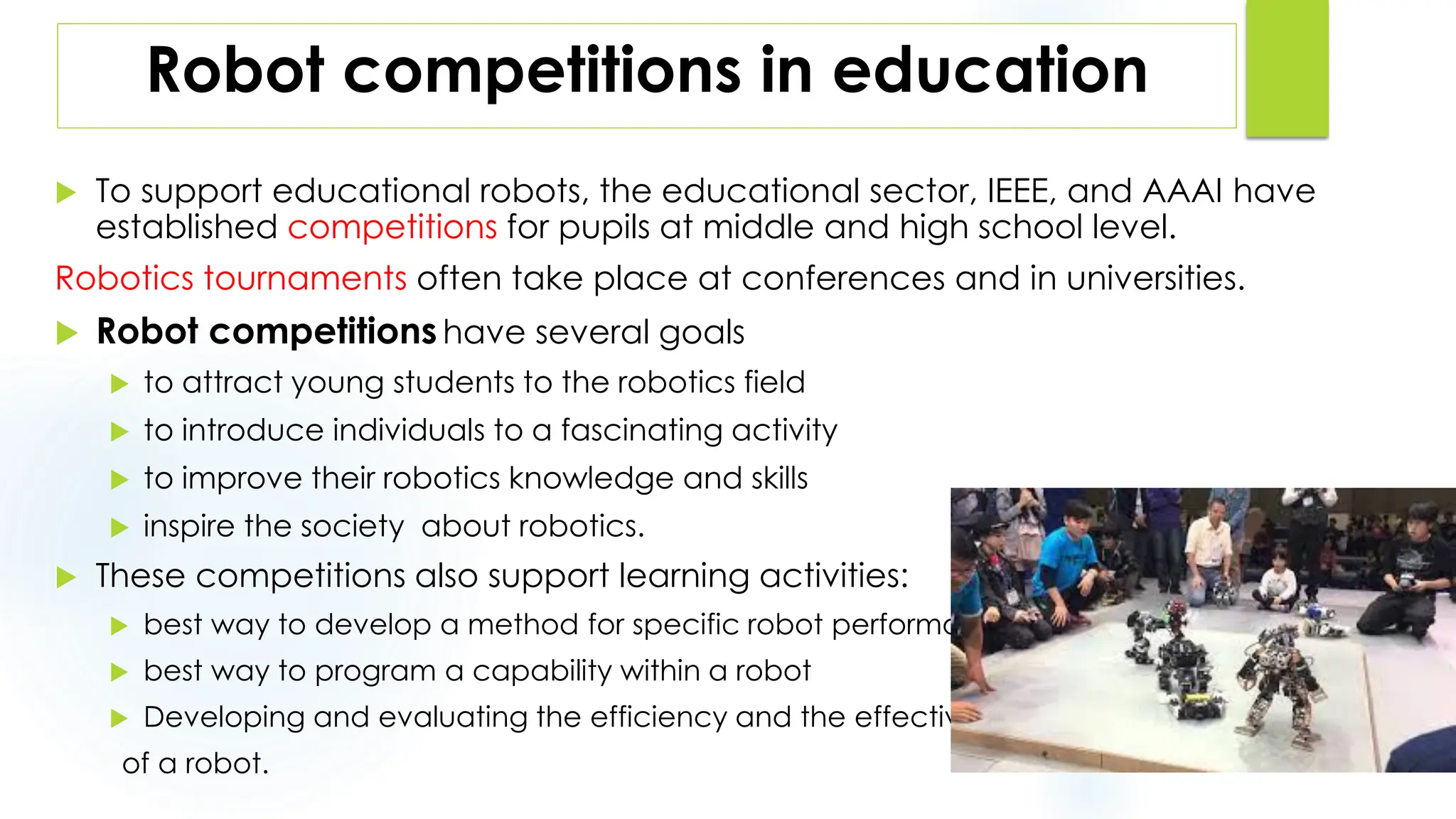 Robot competitions in education
 To support educational robots, the educational sector, IEEE, and AAAI have
established competitions for pupils at middle and high school level.
Robotics tournaments often take place at conferences and in universities.
 Robot competitions have several goals
 to attract young students to the robotics field
 to introduce individuals to a fascinating activity
 to improve their robotics knowledge and skills
 inspire the society about robotics.
 These competitions also support learning activities:
 best way to develop a method for specific robot performance
 best way to program a capability within a robot
 Developing and evaluating the efficiency and the effectiveness
of a robot.
 