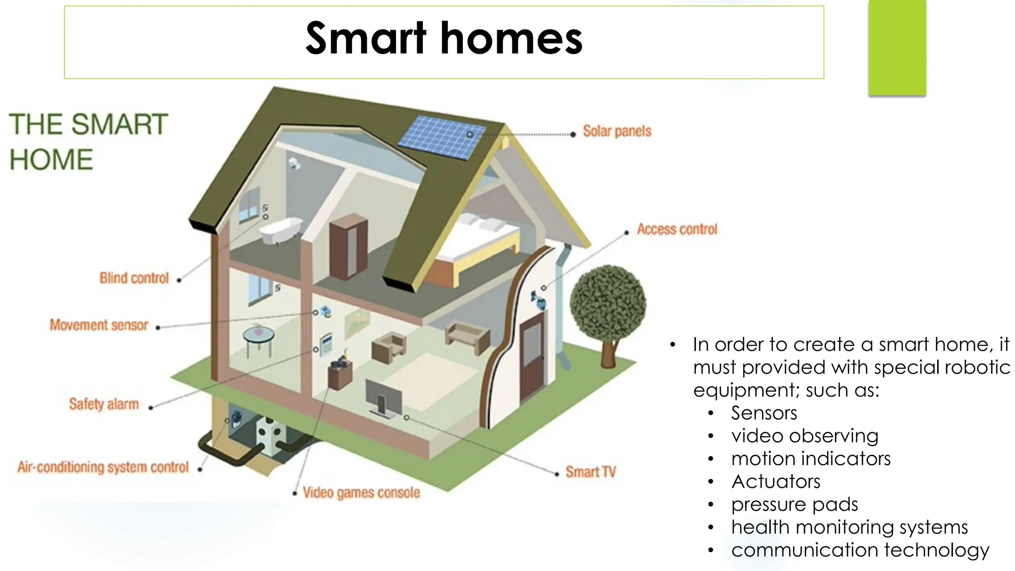 Smart homes
• The smart homes presents various
technological developments in the
structure of the home.
• Smart homes are equipped with
technology that anticipates and
responds to their residents.
• In order to create a smart home, it
must provided with special robotic
equipment; such as:
• Sensors
• video observing
• motion indicators
• Actuators
• pressure pads
• health monitoring systems
• communication technology
 