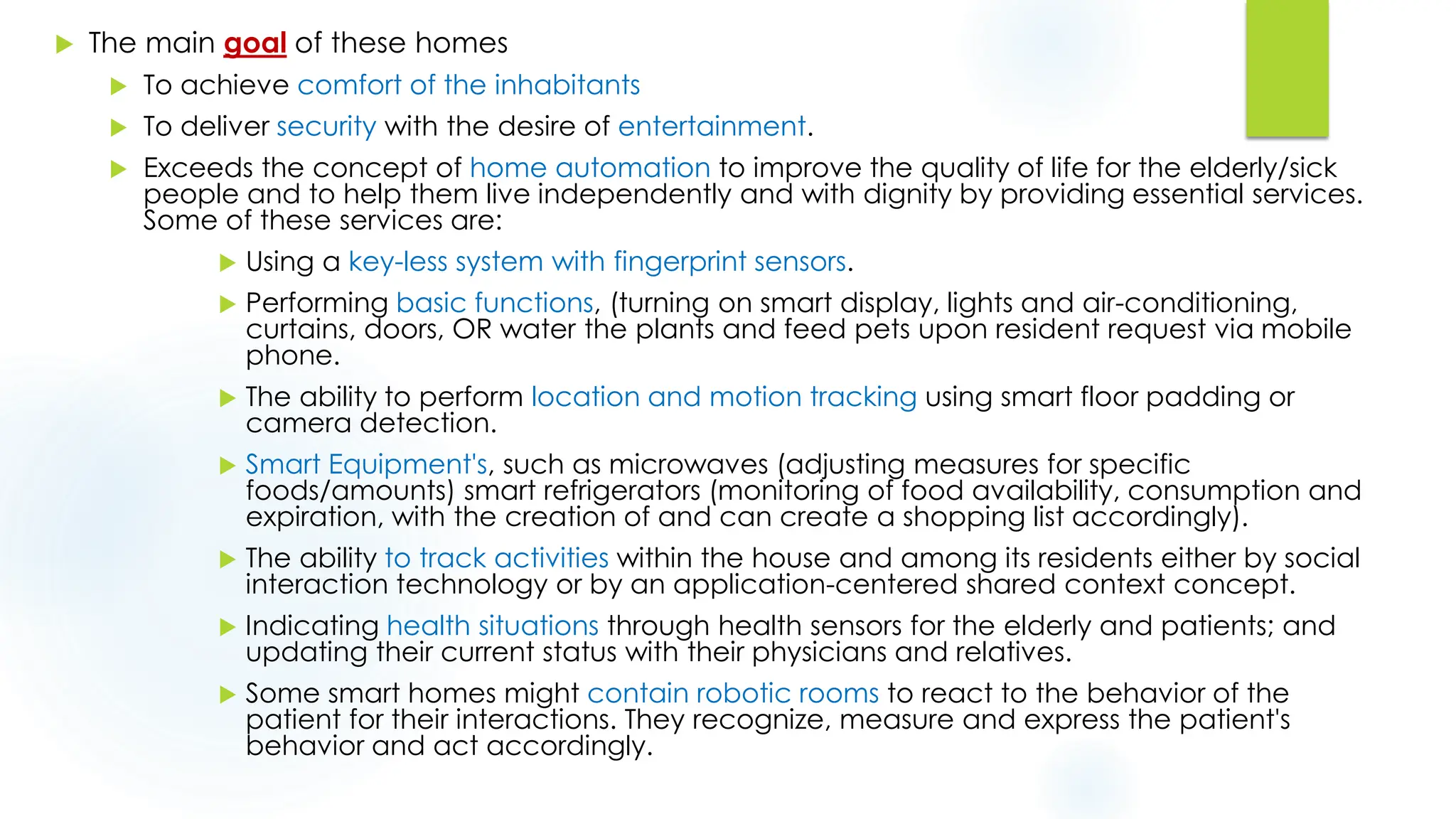  The main goal of these homes
 To achieve comfort of the inhabitants
 To deliver security with the desire of entertainment.
 Exceeds the concept of home automation to improve the quality of life for the elderly/sick
people and to help them live independently and with dignity by providing essential services.
Some of these services are:
 Using a key-less system with fingerprint sensors.
 Performing basic functions, (turning on smart display, lights and air-conditioning,
curtains, doors, OR water the plants and feed pets upon resident request via mobile
phone.
 The ability to perform location and motion tracking using smart floor padding or
camera detection.
 Smart Equipment's, such as microwaves (adjusting measures for specific
foods/amounts) smart refrigerators (monitoring of food availability, consumption and
expiration, with the creation of and can create a shopping list accordingly).
 The ability to track activities within the house and among its residents either by social
interaction technology or by an application-centered shared context concept.
 Indicating health situations through health sensors for the elderly and patients; and
updating their current status with their physicians and relatives.
 Some smart homes might contain robotic rooms to react to the behavior of the
patient for their interactions. They recognize, measure and express the patient's
behavior and act accordingly.
 