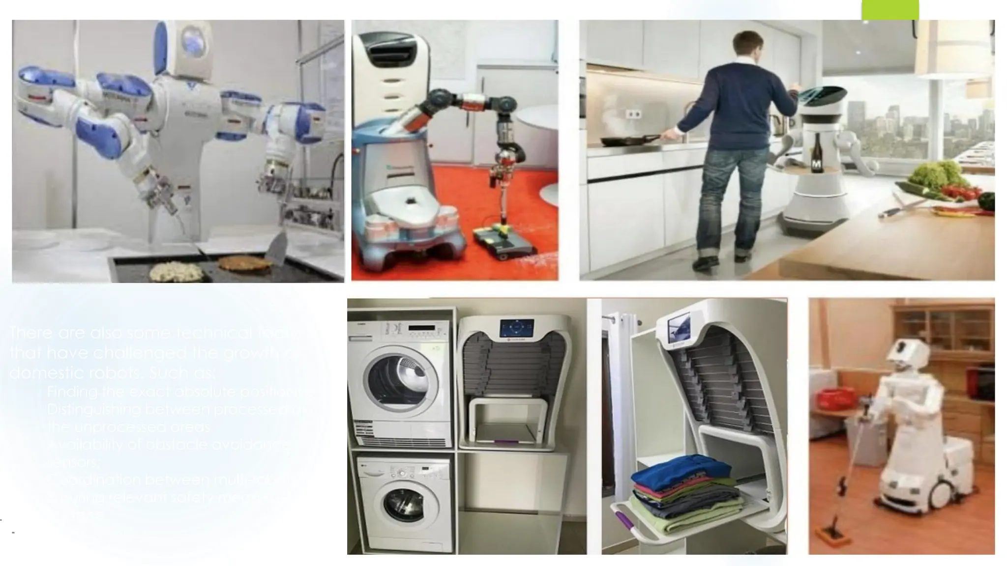 There are also some technical factors
that have challenged the growth of
domestic robots. Such as:
Finding the exact absolute positioning;
Distinguishing between processed and
the unprocessed areas
Availability of obstacle avoidance
sensors;
Coordination between multi-robots
Ensuring relevant safety measures are
in place.
 