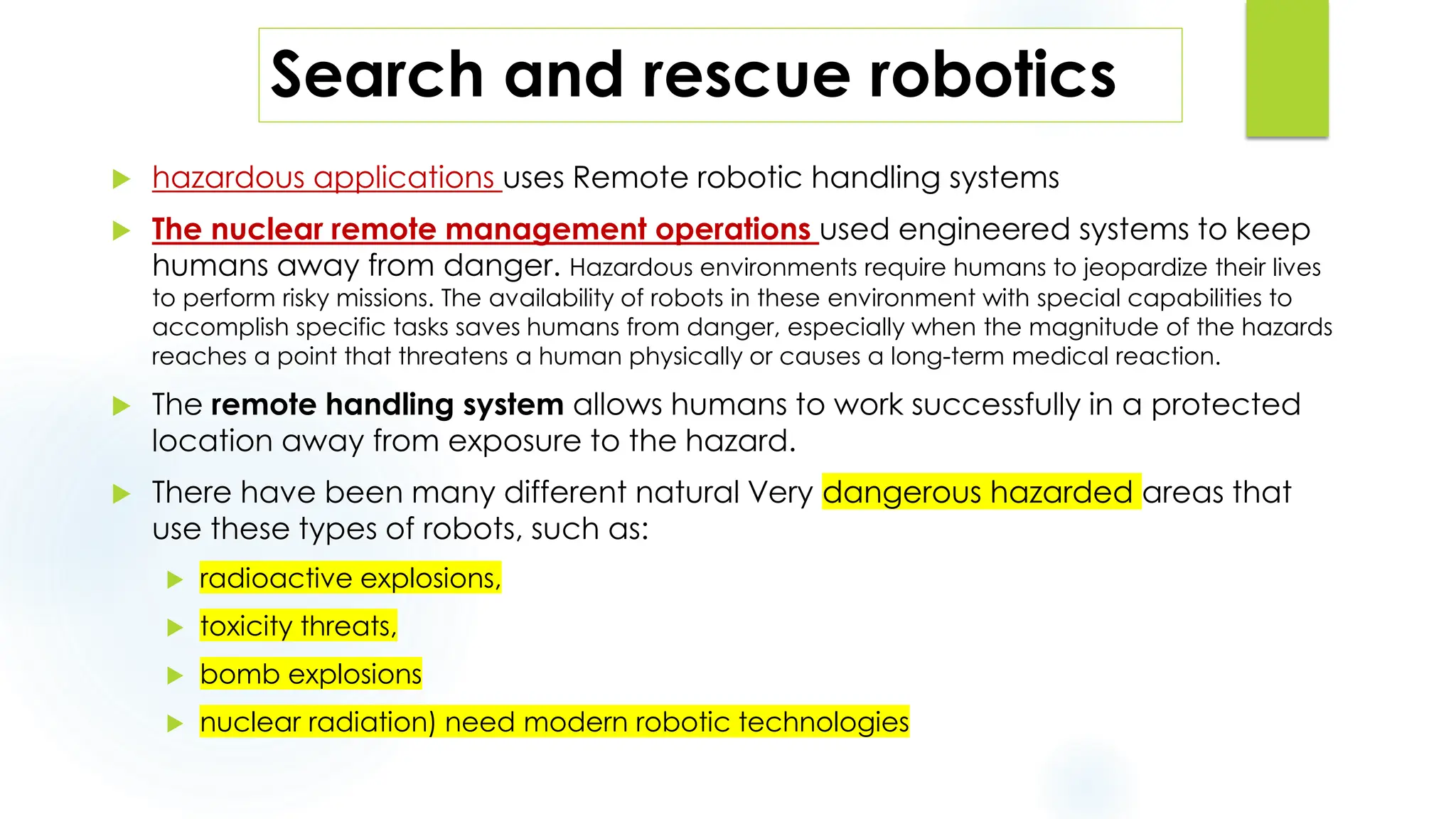 Search and rescue robotics
 hazardous applications uses Remote robotic handling systems
 The nuclear remote management operations used engineered systems to keep
humans away from danger. Hazardous environments require humans to jeopardize their lives
to perform risky missions. The availability of robots in these environment with special capabilities to
accomplish specific tasks saves humans from danger, especially when the magnitude of the hazards
reaches a point that threatens a human physically or causes a long-term medical reaction.
 The remote handling system allows humans to work successfully in a protected
location away from exposure to the hazard.
 There have been many different natural Very dangerous hazarded areas that
use these types of robots, such as:
 radioactive explosions,
 toxicity threats,
 bomb explosions
 nuclear radiation) need modern robotic technologies
 