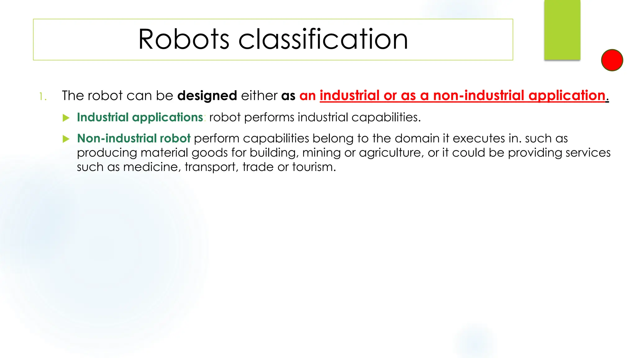 Robots classification
1. The robot can be designed either as an industrial or as a non-industrial application.
 Industrial applications: robot performs industrial capabilities.
 Non-industrial robot perform capabilities belong to the domain it executes in. such as
producing material goods for building, mining or agriculture, or it could be providing services
such as medicine, transport, trade or tourism.
 