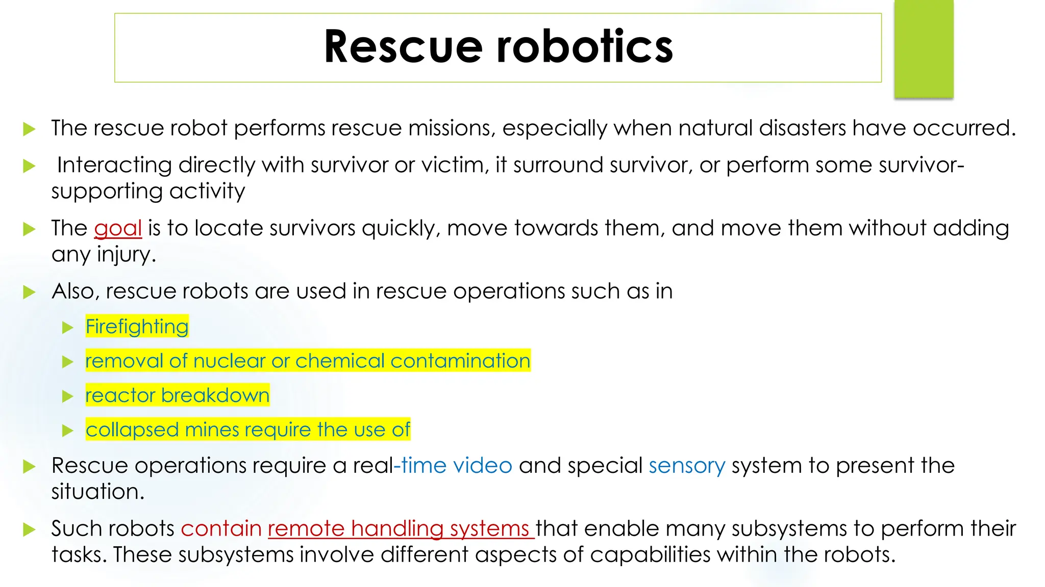 Rescue robotics
 The rescue robot performs rescue missions, especially when natural disasters have occurred.
 Interacting directly with survivor or victim, it surround survivor, or perform some survivor-
supporting activity
 The goal is to locate survivors quickly, move towards them, and move them without adding
any injury.
 Also, rescue robots are used in rescue operations such as in
 Firefighting
 removal of nuclear or chemical contamination
 reactor breakdown
 collapsed mines require the use of
 Rescue operations require a real-time video and special sensory system to present the
situation.
 Such robots contain remote handling systems that enable many subsystems to perform their
tasks. These subsystems involve different aspects of capabilities within the robots.
 
