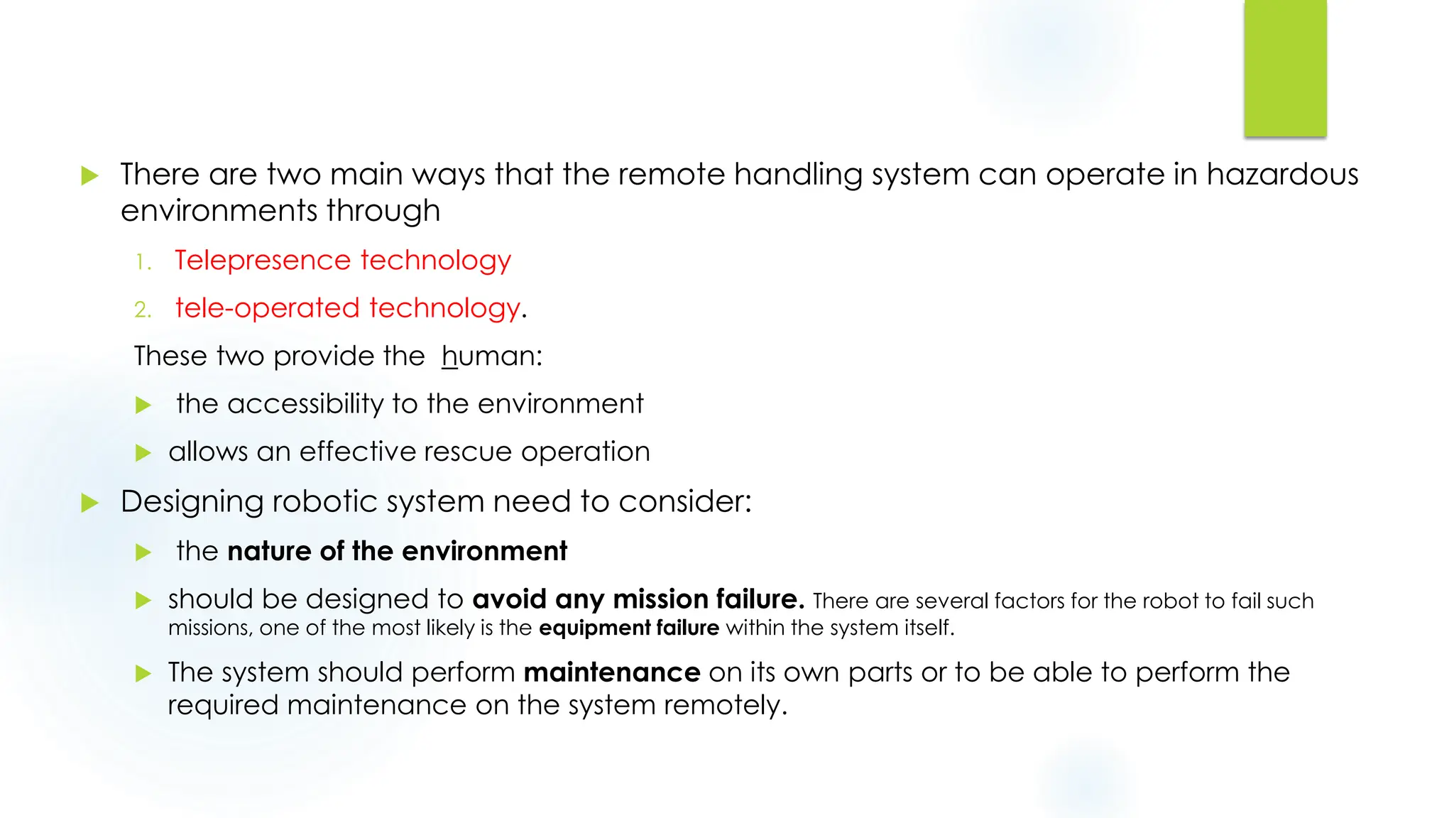  There are two main ways that the remote handling system can operate in hazardous
environments through
1. Telepresence technology
2. tele-operated technology.
These two provide the human:
 the accessibility to the environment
 allows an effective rescue operation
 Designing robotic system need to consider:
 the nature of the environment
 should be designed to avoid any mission failure. There are several factors for the robot to fail such
missions, one of the most likely is the equipment failure within the system itself.
 The system should perform maintenance on its own parts or to be able to perform the
required maintenance on the system remotely.
 