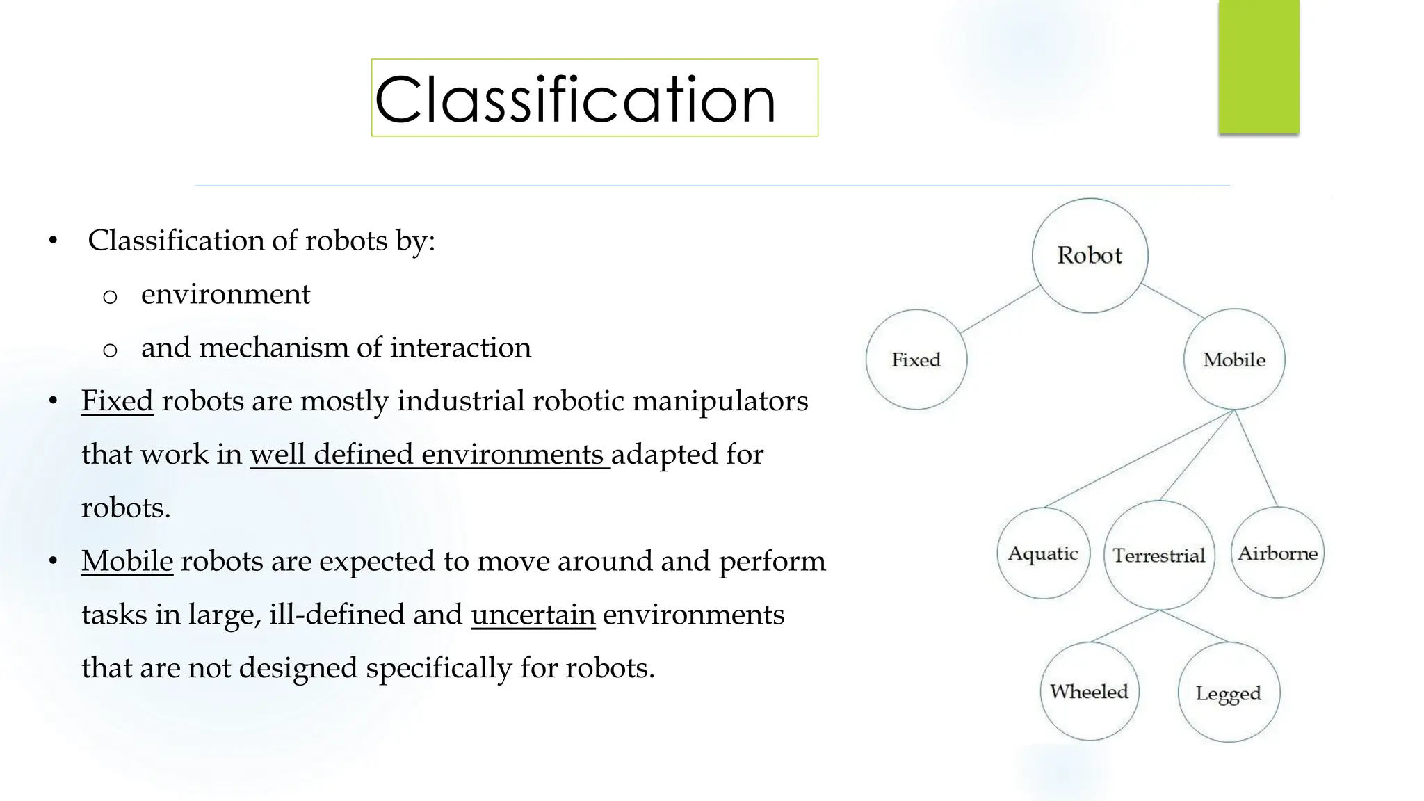 • Classification of robots by:
o environment
o and mechanism of interaction
• Fixed robots are mostly industrial robotic manipulators
that work in well defined environments adapted for
robots.
• Mobile robots are expected to move around and perform
tasks in large, ill-defined and uncertain environments
that are not designed specifically for robots.
Classification
4
 