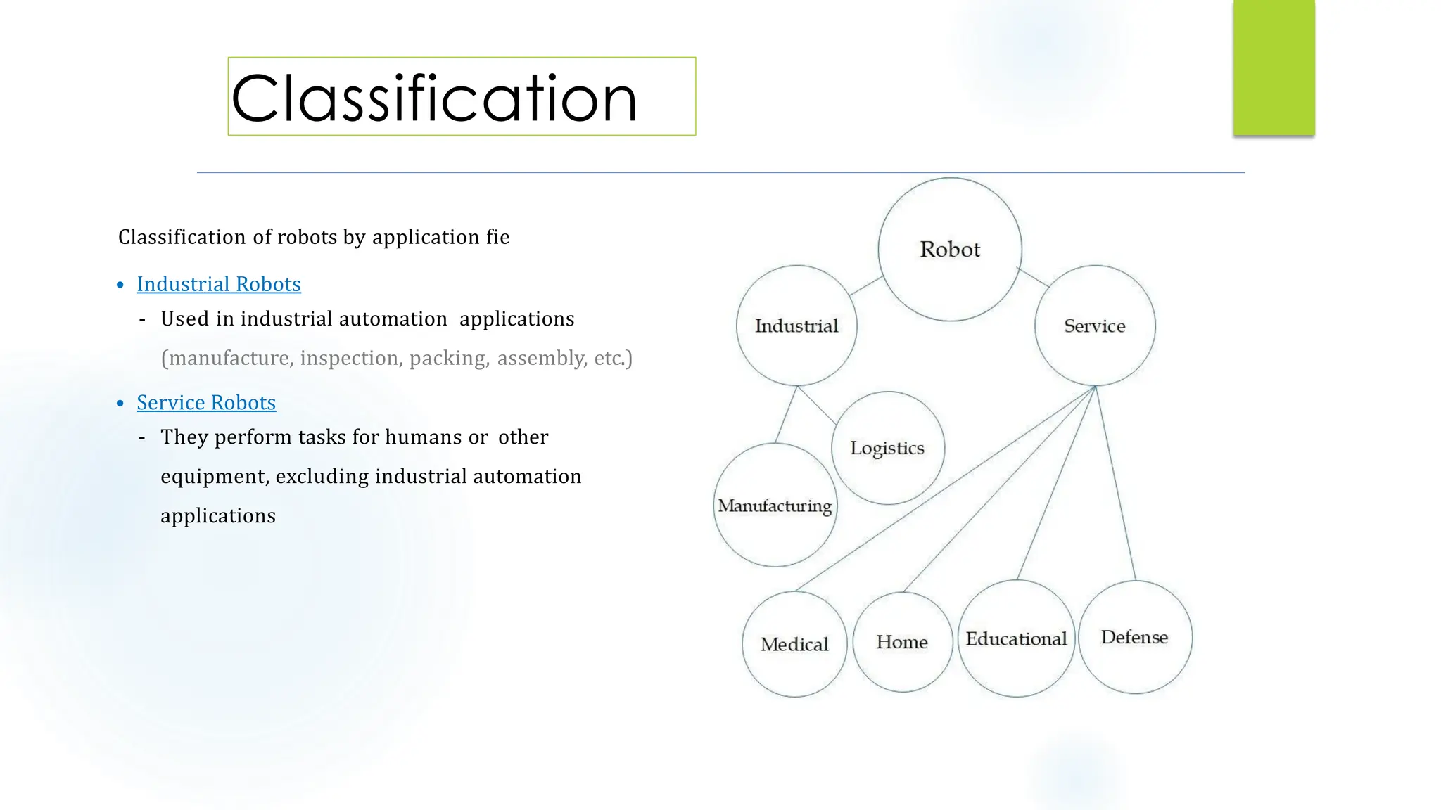 Classification of robots by application field:
• Industrial Robots
- Used in industrial automation applications
(manufacture, inspection, packing, assembly, etc.)
• Service Robots
- They perform tasks for humans or other
equipment, excluding industrial automation
applications
5
Classification
 