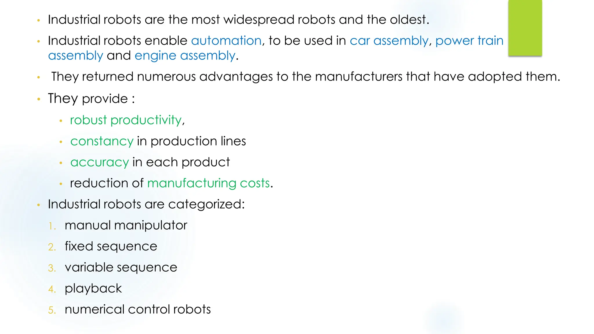 • Industrial robots are the most widespread robots and the oldest.
• Industrial robots enable automation, to be used in car assembly, power train
assembly and engine assembly.
• They returned numerous advantages to the manufacturers that have adopted them.
• They provide :
• robust productivity,
• constancy in production lines
• accuracy in each product
• reduction of manufacturing costs.
• Industrial robots are categorized:
1. manual manipulator
2. fixed sequence
3. variable sequence
4. playback
5. numerical control robots
 