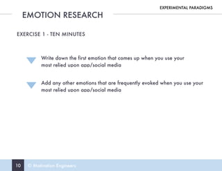 10 © Motivation Engineers
EMOTION RESEARCH
EXPERIMENTAL PARADIGMS
EXERCISE 1 - TEN MINUTES
Write down the first emotion that comes up when you use your  
most relied upon app/social media
Add any other emotions that are frequently evoked when you use your  
most relied upon app/social media
 