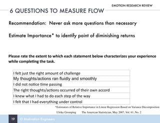 19 © Motivation Engineers
6 QUESTIONS TO MEASURE FLOW
EMOTION RESEARCH REVIEW
I	felt	just	the	right	amount	of	challenge
My thoughts/actions ran fluidly and smoothly
I	did	not	no4ce	4me	passing
The	right	thoughts/ac4ons	occurred	of	their	own	accord
I	knew	what	I	had	to	do	each	step	of	the	way
I	felt	that	I	had	everything	under	control
Please	rate	the	extent	to	which	each	statement	below	characterizes	your	experience	
while	comple6ng	the	task.
Recommendation: Never ask more questions than necessary
Estimate Importance* to identify point of diminishing returns
*Estimators of Relative Importance in Linear Regression Based on Variance Decomposition 
Ulrike Gromping The American Statistician, May 2007, Vol. 61, No. 2
 