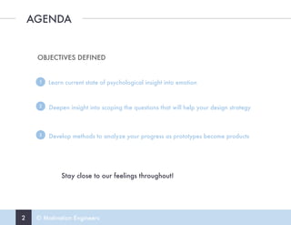 2 © Motivation Engineers
AGENDA
OBJECTIVES DEFINED
Learn current state of psychological insight into emotion1
Deepen insight into scoping the questions that will help your design strategy2
Develop methods to analyze your progress as prototypes become products3
Stay close to our feelings throughout!
 
