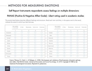 24 © Motivation Engineers
METHODS FOR MEASURING EMOTIONS
Self Report Instruments respondents assess feelings on multiple dimensions
PANAS (Positive & Negative Affect Scale) - Likert rating used in academic studies
The words listed below describe different feelings and emotions. Read each item and then, in the space next to that word,
indicate the extent to which you feel that way.
Very slightly
or not at all
A little Moderately Quite a bit Extremely
1 2 3 4 5
Interested
Distressed
Excited
Upset
Strong
Guilty
Scared
Hostile
Enthusiastic
Proud
Very slightly
or not at all
A little Moderately Quite a bit Extremely
1 2 3 4 5
Irritable
Alert
Ashamed
Inspired
Nervous
Determined
Attentive
Jittery
Active
Afraid
 