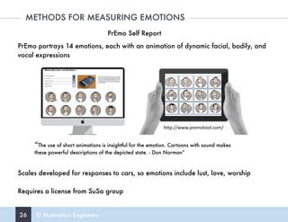 26 © Motivation Engineers
METHODS FOR MEASURING EMOTIONS
PrEmo Self Report
PrEmo portrays 14 emotions, each with an animation of dynamic facial, bodily, and
vocal expressions
Scales developed for responses to cars, so emotions include lust, love, worship
Requires a license from SuSa group
“The use of short animations is insightful for the emotion. Cartoons with sound makes
these powerful descriptions of the depicted state. - Don Norman”
http://www.premotool.com/
 