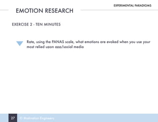 27 © Motivation Engineers
EMOTION RESEARCH
EXPERIMENTAL PARADIGMS
EXERCISE 2 - TEN MINUTES
Rate, using the PANAS scale, what emotions are evoked when you use your  
most relied upon app/social media
 