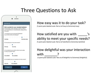 Three	Questions	to	Ask
How	easy	was	it	to	do	your	task?	
(5	point	pole-labeled	scale:	Not	at	all	Easy	to	Extremely	Easy)	
How	satisfied	are	you	with		_____'s	
ability	to	meet	your	specific	needs?	
(5	point	pole-labeled	scale:	Not	at	all	Satisfied	to	Extremely	Satisfied)	
How	delightful	was	your	interaction	
with	_______? 
	(5	point	pole-labeled	scale:	Not	at	all	Delightful	to	Extremely	Delightful)
 