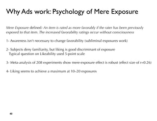 Why Ads work: Psychology of Mere Exposure
Mere Exposure deﬁned: An item is rated as more favorably if the rater has been previously
exposed to that item. The increased favorability ratings occur without consciousness
1- Awareness isn't necessary to change favorability (subliminal exposures work) 
2- Subjects deny familiarity, but liking is good discriminant of exposure
Typical question on Likeability used 5-point scale 
3- Meta-analysis of 208 experiments show mere-exposure effect is robust (effect size of r=0.26)
4- Liking seems to achieve a maximum at 10–20 exposures
!40
© Motivation Engineers
 