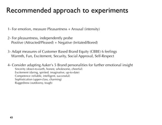 1- For emotion, measure Pleasantness + Arousal (intensity)
2- For pleasantness, independently probe
Positive (Attracted/Pleased) + Negative (Irritated/Bored)
3- Adapt measures of Customer Based Brand Equity (CBBE) 6 feelings
Warmth, Fun, Excitement, Security, Social Approval, Self-Respect
4- Consider adapting Aaker's 5 Brand personalities for further emotional insight
Sincerity (down-to-earth, honest, wholesome, cheerful)
Excitement (daring, spirited, imaginative, up-to-date)
Competence (reliable, intelligent, successful)
Sophistication (upper-class, charming)
Ruggedness (outdoorsy, tough)
Recommended approach to experiments
!43
 