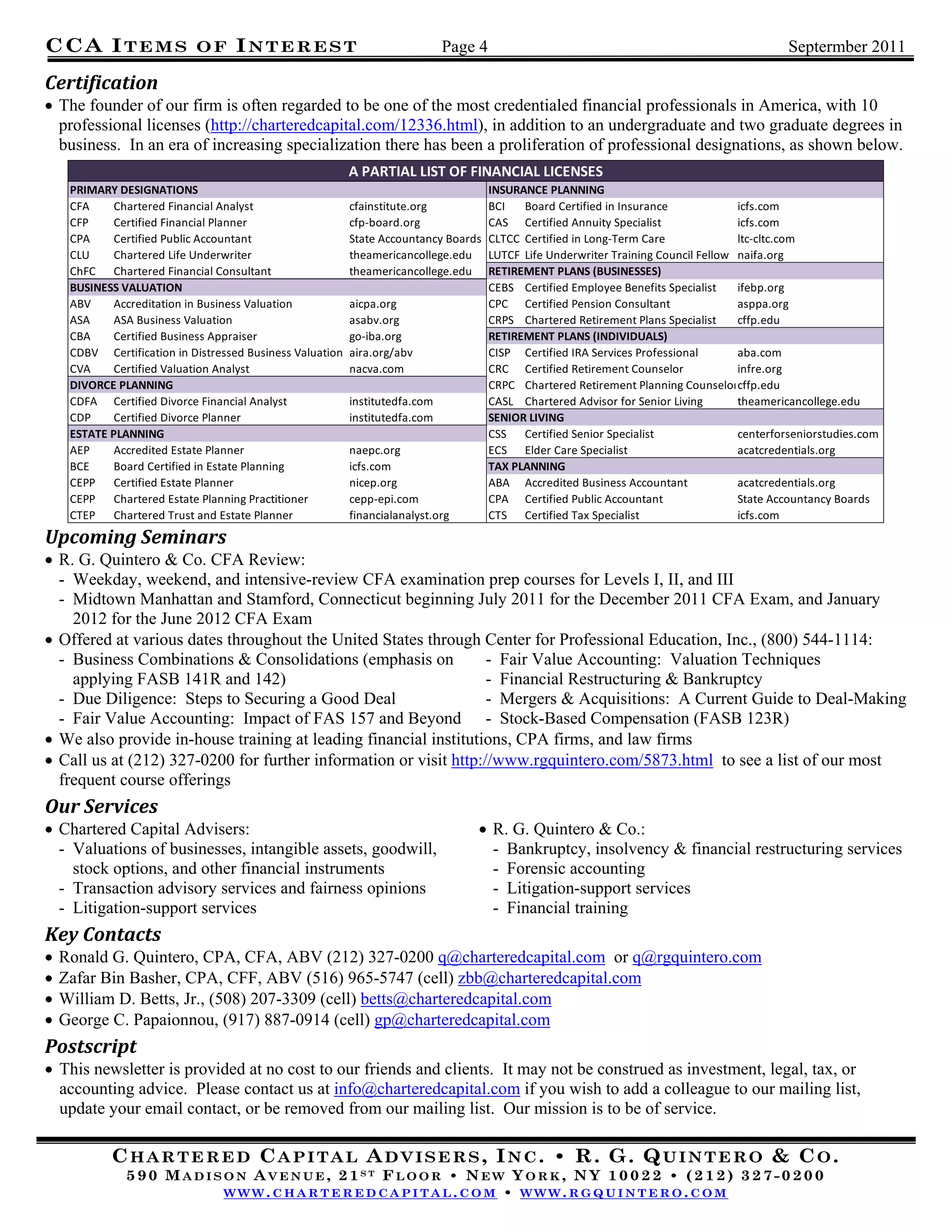 CCA I T E M S               OF     INTEREST                                   Page 4                                                           Septermber 2011
 
Certification	
 The founder of our firm is often regarded to be one of the most credentialed financial professionals in America, with 10
  professional licenses (http://charteredcapital.com/12336.html), in addition to an undergraduate and two graduate degrees in
  business. In an era of increasing specialization there has been a proliferation of professional designations, as shown below.
                                                           A PARTIAL LIST OF FINANCIAL LICENSES
     PRIMARY DESIGNATIONS                                                              INSURANCE PLANNING
     CFA     Chartered Financial Analyst                   cfainstitute.org            BCI   Board Certified in Insurance             icfs.com
     CFP     Certified Financial Planner                   cfp‐board.org               CAS Certified Annuity Specialist               icfs.com
     CPA     Certified Public Accountant                   State Accountancy Boards    CLTCC Certified in Long‐Term Care              ltc‐cltc.com
     CLU     Chartered Life Underwriter                    theamericancollege.edu      LUTCF Life Underwriter Training Council Fellow naifa.org
     ChFC Chartered Financial Consultant                   theamericancollege.edu      RETIREMENT PLANS (BUSINESSES)
     BUSINESS VALUATION                                                                CEBS Certified Employee Benefits Specialist    ifebp.org
     ABV    Accreditation in Business Valuation            aicpa.org                   CPC Certified Pension Consultant               asppa.org
     ASA    ASA Business Valuation                         asabv.org                   CRPS Chartered Retirement Plans Specialist     cffp.edu
     CBA     Certified Business Appraiser                  go‐iba.org                  RETIREMENT PLANS (INDIVIDUALS)
     CDBV Certification in Distressed Business Valuation   aira.org/abv                CISP Certified IRA Services Professional       aba.com
     CVA    Certified Valuation Analyst                    nacva.com                   CRC Certified Retirement Counselor             infre.org
     DIVORCE PLANNING                                                                  CRPC Chartered Retirement Planning Counselorcffp.edu
     CDFA Certified Divorce Financial Analyst              institutedfa.com            CASL Chartered Advisor for Senior Living       theamericancollege.edu
     CDP     Certified Divorce Planner                     institutedfa.com            SENIOR LIVING
     ESTATE PLANNING                                                                   CSS Certified Senior Specialist                centerforseniorstudies.com
     AEP     Accredited Estate Planner                     naepc.org                   ECS Elder Care Specialist                      acatcredentials.org
     BCE    Board Certified in Estate Planning             icfs.com                    TAX PLANNING
     CEPP Certified Estate Planner                         nicep.org                   ABA Accredited Business Accountant             acatcredentials.org
     CEPP Chartered Estate Planning Practitioner           cepp‐epi.com                CPA Certified Public Accountant                State Accountancy Boards
     CTEP Chartered Trust and Estate Planner               financialanalyst.org        CTS Certified Tax Specialist                   icfs.com
Upcoming	Seminars	
 R. G. Quintero & Co. CFA Review:
  - Weekday, weekend, and intensive-review CFA examination prep courses for Levels I, II, and III
  - Midtown Manhattan and Stamford, Connecticut beginning July 2011 for the December 2011 CFA Exam, and January
    2012 for the June 2012 CFA Exam
 Offered at various dates throughout the United States through Center for Professional Education, Inc., (800) 544-1114:
  - Business Combinations & Consolidations (emphasis on            - Fair Value Accounting: Valuation Techniques
    applying FASB 141R and 142)                                    - Financial Restructuring & Bankruptcy
  - Due Diligence: Steps to Securing a Good Deal                   - Mergers & Acquisitions: A Current Guide to Deal-Making
  - Fair Value Accounting: Impact of FAS 157 and Beyond - Stock-Based Compensation (FASB 123R)
 We also provide in-house training at leading financial institutions, CPA firms, and law firms
 Call us at (212) 327-0200 for further information or visit http://www.rgquintero.com/5873.html to see a list of our most
  frequent course offerings
Our	Services	
 Chartered Capital Advisers:                                                      R. G. Quintero & Co.:
  - Valuations of businesses, intangible assets, goodwill,                          - Bankruptcy, insolvency & financial restructuring services
    stock options, and other financial instruments                                  - Forensic accounting
  - Transaction advisory services and fairness opinions                             - Litigation-support services
  - Litigation-support services                                                     - Financial training
Key	Contacts	
   Ronald G. Quintero, CPA, CFA, ABV (212) 327-0200 q@charteredcapital.com or q@rgquintero.com
   Zafar Bin Basher, CPA, CFF, ABV (516) 965-5747 (cell) zbb@charteredcapital.com
   William D. Betts, Jr., (508) 207-3309 (cell) betts@charteredcapital.com
   George C. Papaionnou, (917) 887-0914 (cell) gp@charteredcapital.com
Postscript	
 This newsletter is provided at no cost to our friends and clients. It may not be construed as investment, legal, tax, or
  accounting advice. Please contact us at info@charteredcapital.com if you wish to add a colleague to our mailing list,
  update your email contact, or be removed from our mailing list. Our mission is to be of service.

            CHARTERED CAPITAL ADVISERS, INC. • R. G. QUINTERO & CO.
               590 MADISON AVENUE, 21ST FLOOR • NEW YORK, NY 10022 • (212) 327-0200
                        WWW.CHARTEREDCAPITAL.COM • WWW.RGQUINTERO.COM
 
 