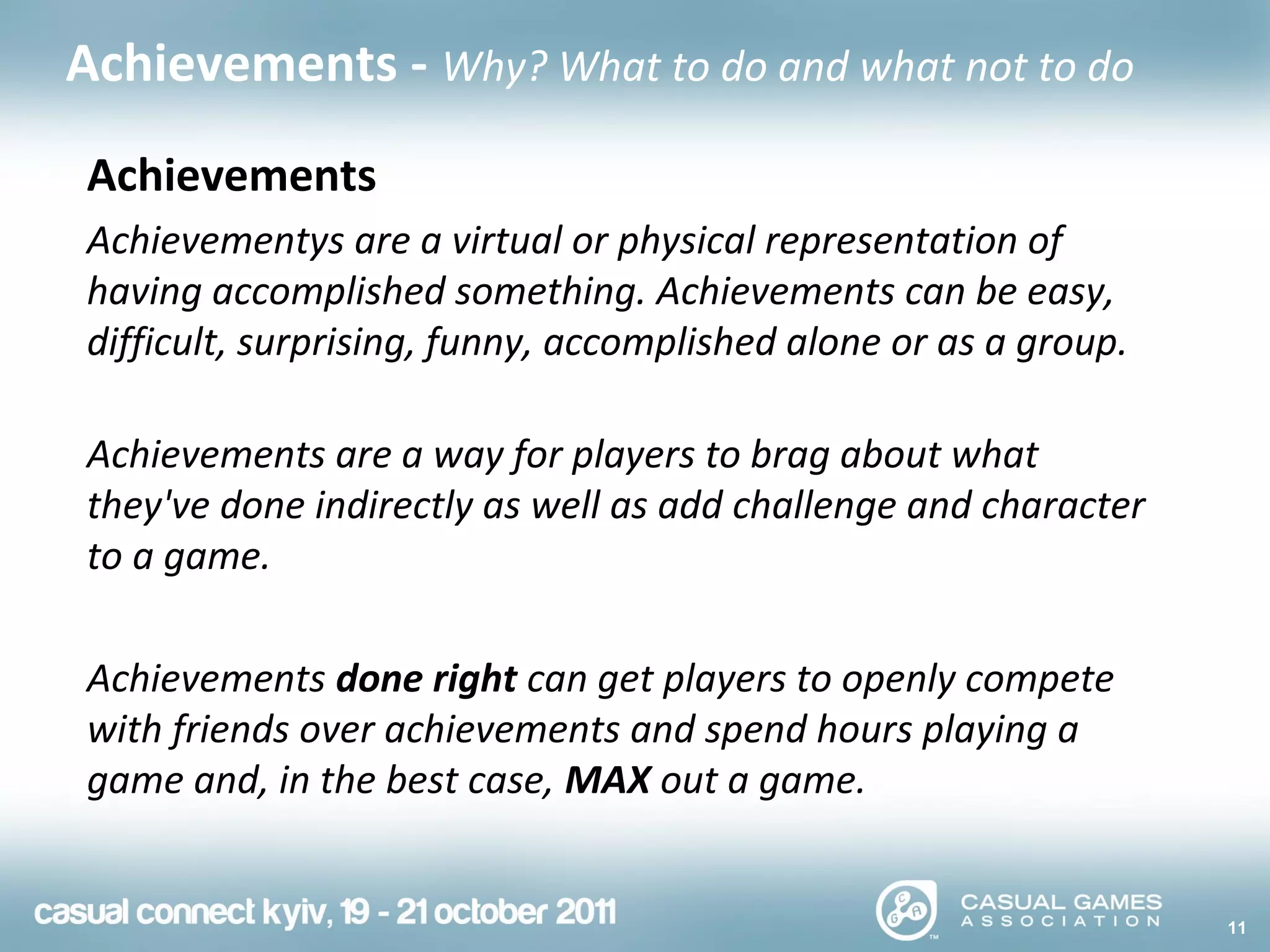 11
Achievements - Why? What to do and what not to do
Achievements
Achievementys are a virtual or physical representation of
having accomplished something. Achievements can be easy,
difficult, surprising, funny, accomplished alone or as a group.
Achievements are a way for players to brag about what
they've done indirectly as well as add challenge and character
to a game.
Achievements done right can get players to openly compete
with friends over achievements and spend hours playing a
game and, in the best case, MAX out a game.
 