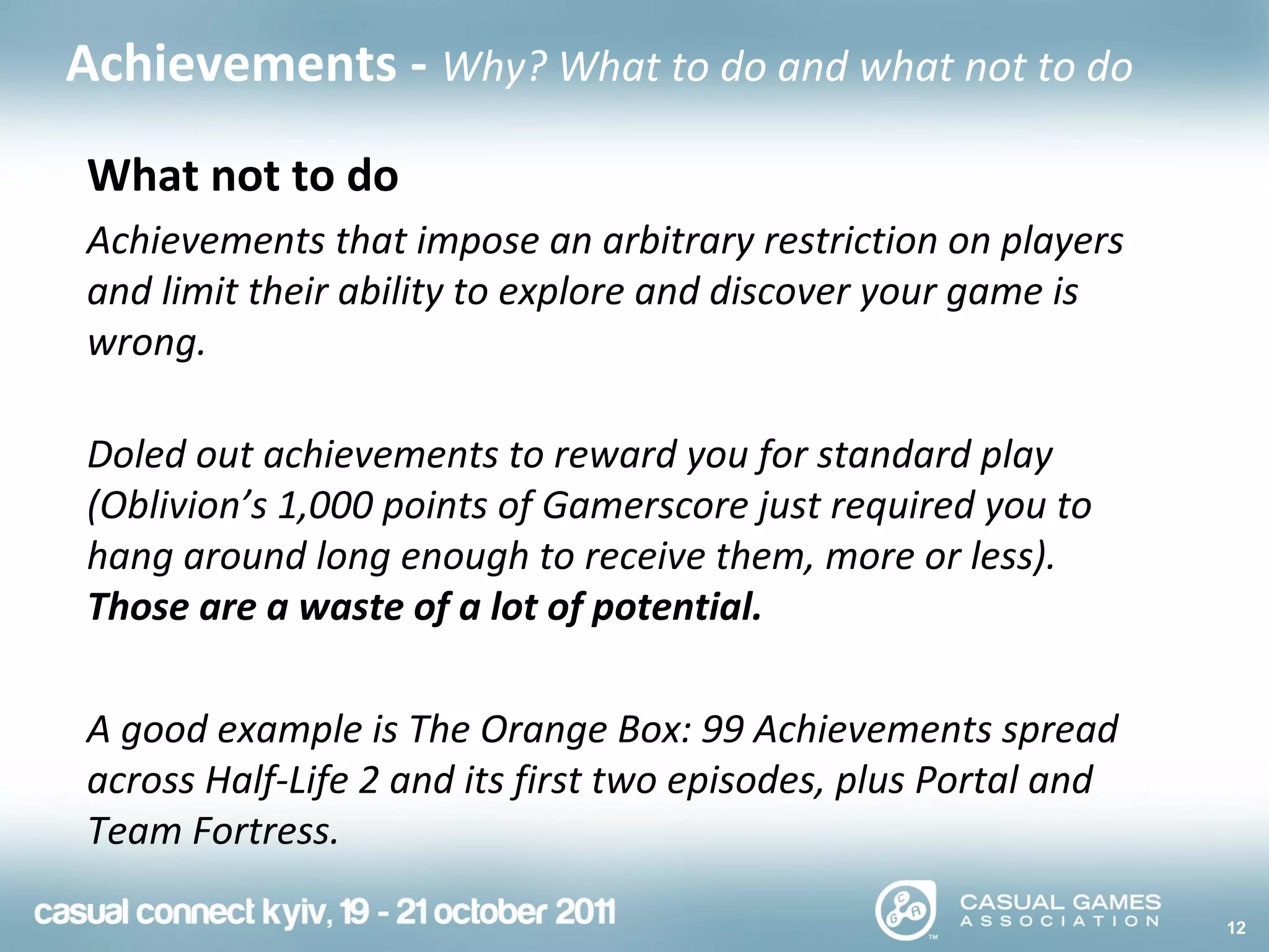 12
Achievements - Why? What to do and what not to do
What not to do
Achievements that impose an arbitrary restriction on players
and limit their ability to explore and discover your game is
wrong.
Doled out achievements to reward you for standard play
(Oblivion’s 1,000 points of Gamerscore just required you to
hang around long enough to receive them, more or less).
Those are a waste of a lot of potential.
A good example is The Orange Box: 99 Achievements spread
across Half-Life 2 and its first two episodes, plus Portal and
Team Fortress.
 