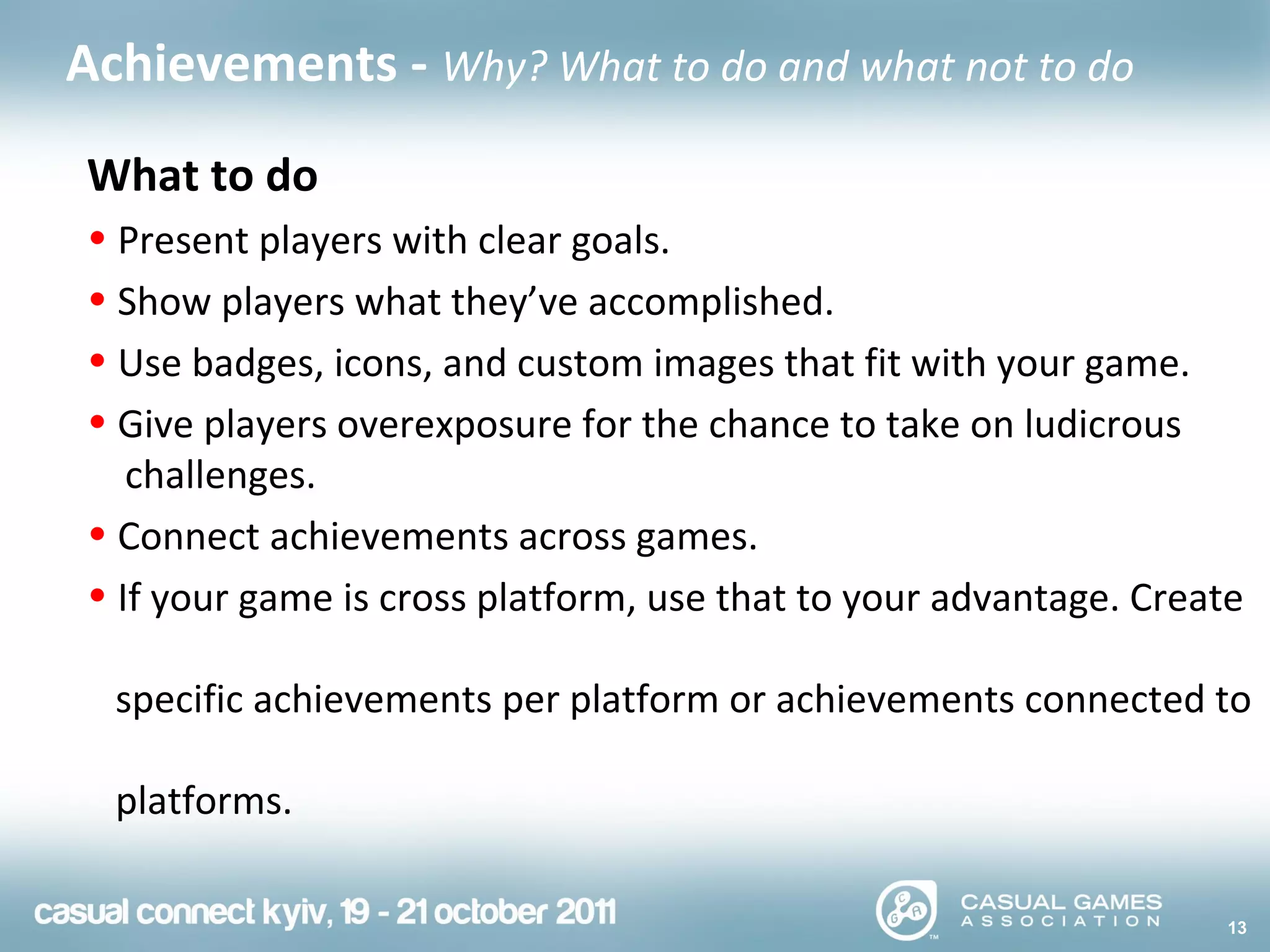 13
Achievements - Why? What to do and what not to do
What to do
• Present players with clear goals.
• Show players what they’ve accomplished.
• Use badges, icons, and custom images that fit with your game.
• Give players overexposure for the chance to take on ludicrous
challenges.
• Connect achievements across games.
• If your game is cross platform, use that to your advantage. Create
specific achievements per platform or achievements connected to
platforms.
 