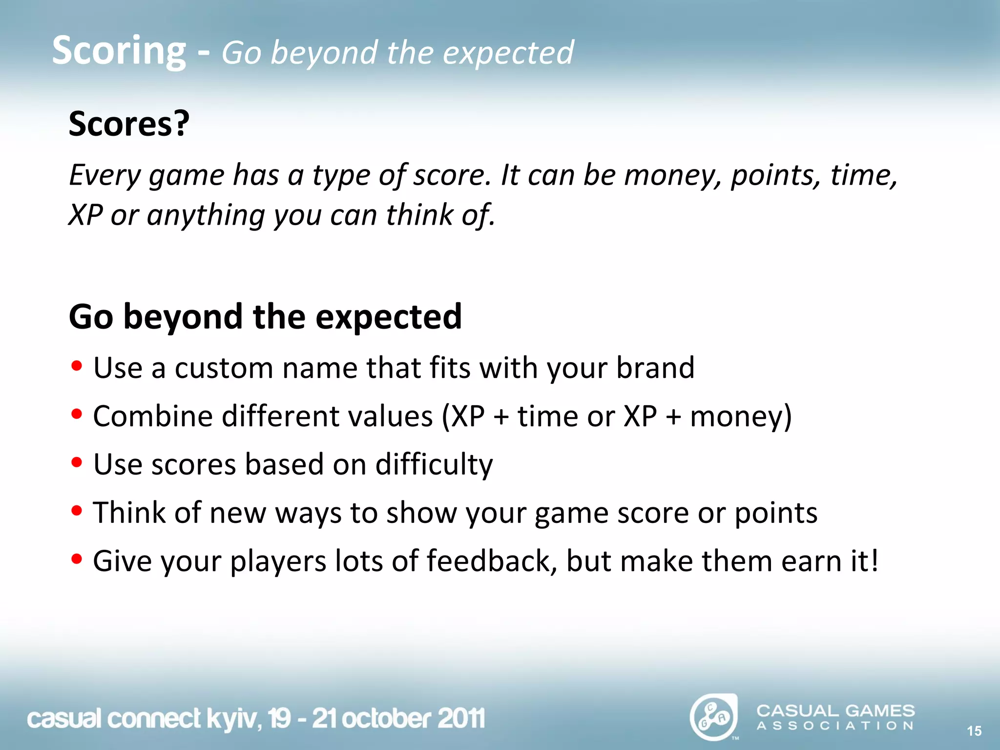 15
Scoring - Go beyond the expected
Scores?
Every game has a type of score. It can be money, points, time,
XP or anything you can think of.
Go beyond the expected
• Use a custom name that fits with your brand
• Combine different values (XP + time or XP + money)
• Use scores based on difficulty
• Think of new ways to show your game score or points
• Give your players lots of feedback, but make them earn it!
 
