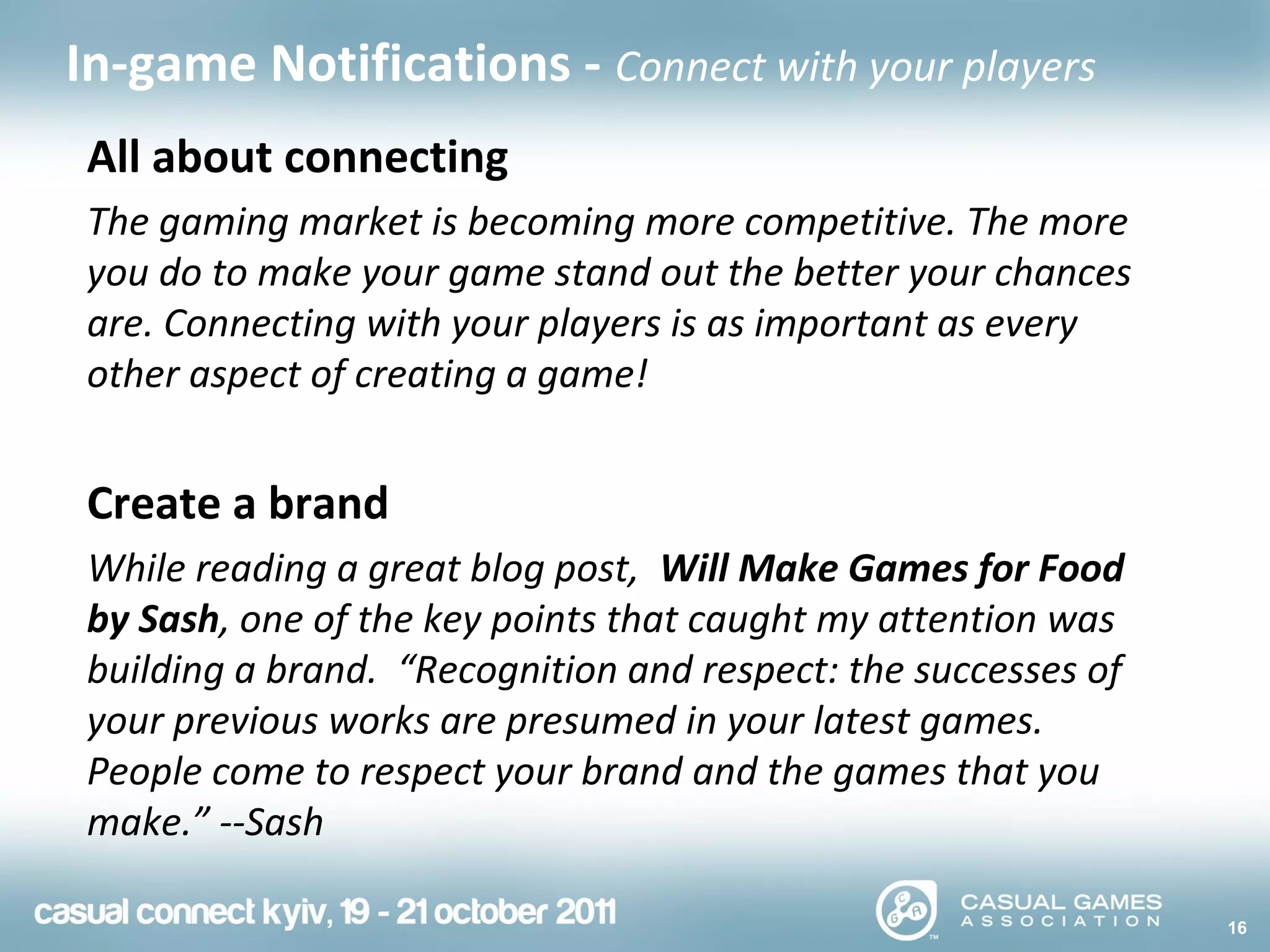 16
In-game Notifications - Connect with your players
All about connecting
The gaming market is becoming more competitive. The more
you do to make your game stand out the better your chances
are. Connecting with your players is as important as every
other aspect of creating a game!
Create a brand
While reading a great blog post, Will Make Games for Food
by Sash, one of the key points that caught my attention was
building a brand. “Recognition and respect: the successes of
your previous works are presumed in your latest games.
People come to respect your brand and the games that you
make.” --Sash
 