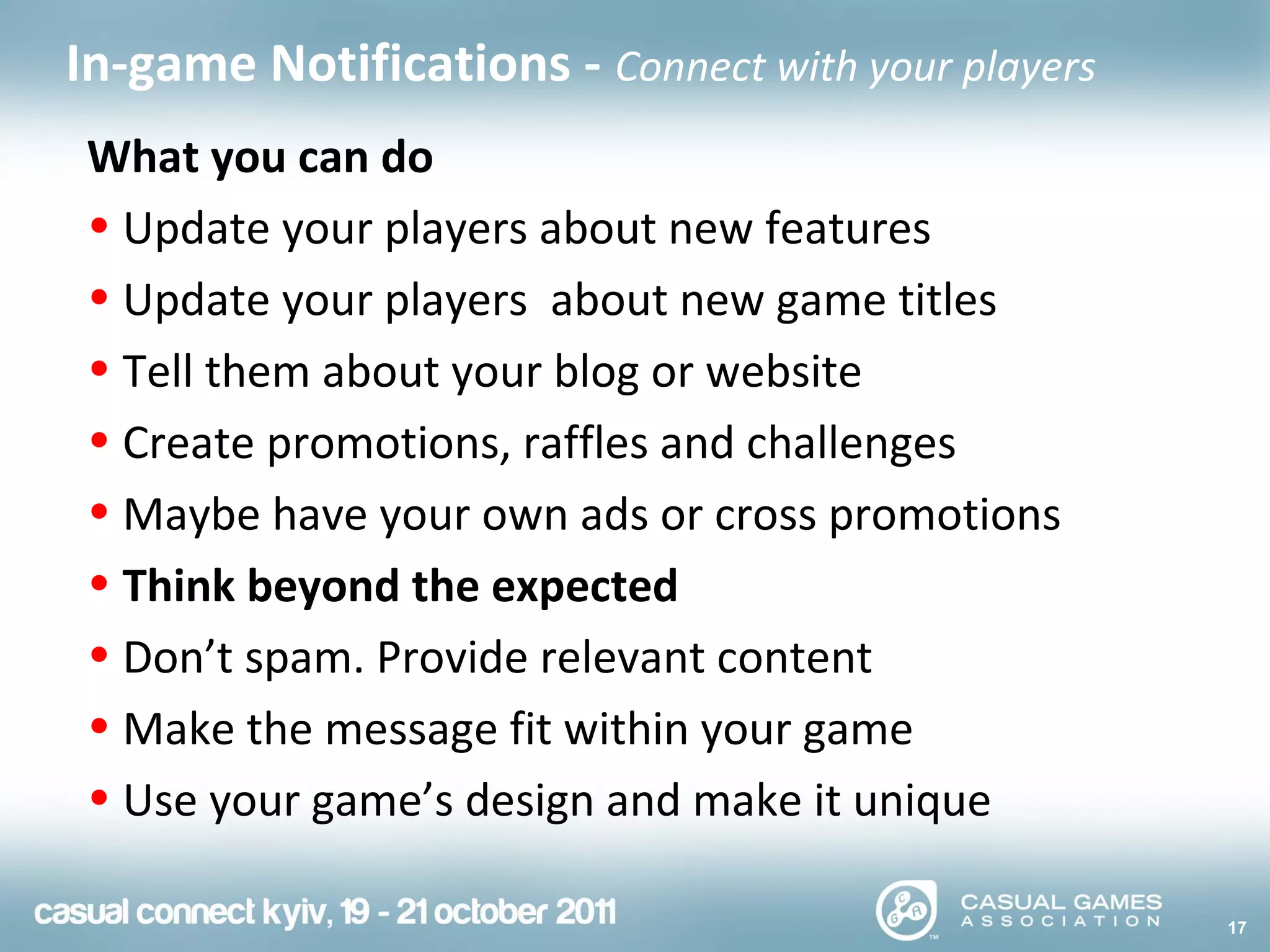 17
In-game Notifications - Connect with your players
What you can do
• Update your players about new features
• Update your players about new game titles
• Tell them about your blog or website
• Create promotions, raffles and challenges
• Maybe have your own ads or cross promotions
• Think beyond the expected
• Don’t spam. Provide relevant content
• Make the message fit within your game
• Use your game’s design and make it unique
 