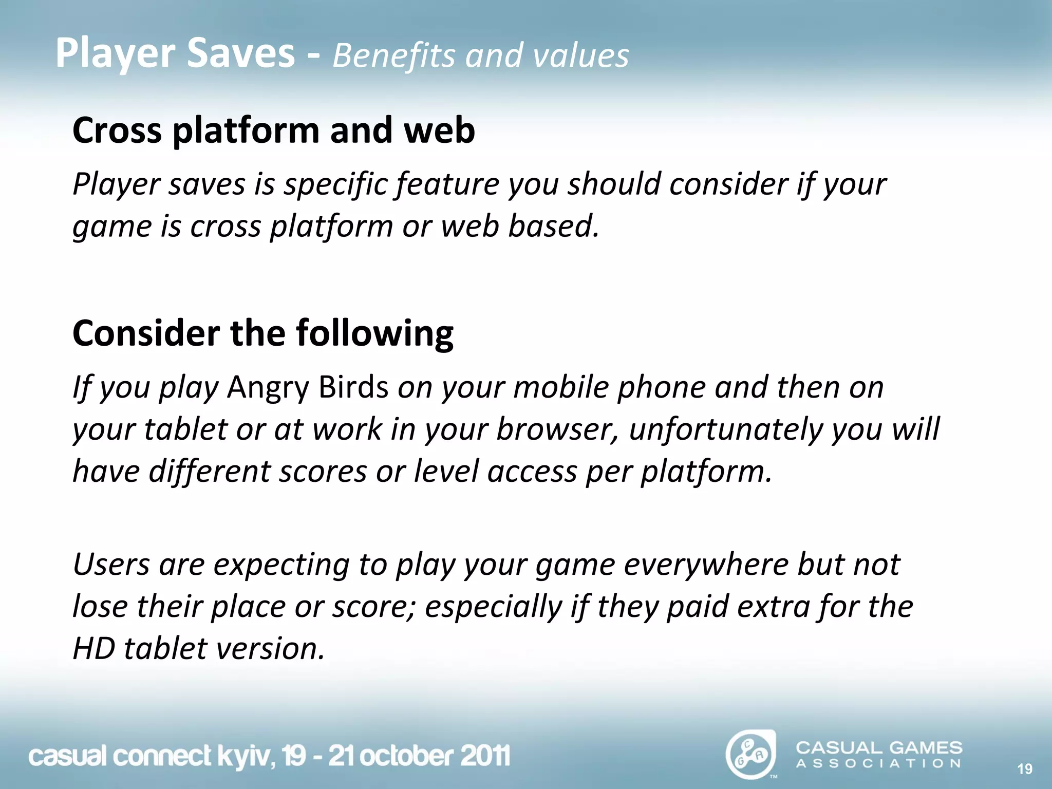 19
Player Saves - Benefits and values
Cross platform and web
Player saves is specific feature you should consider if your
game is cross platform or web based.
Consider the following
If you play Angry Birds on your mobile phone and then on
your tablet or at work in your browser, unfortunately you will
have different scores or level access per platform.
Users are expecting to play your game everywhere but not
lose their place or score; especially if they paid extra for the
HD tablet version.
 