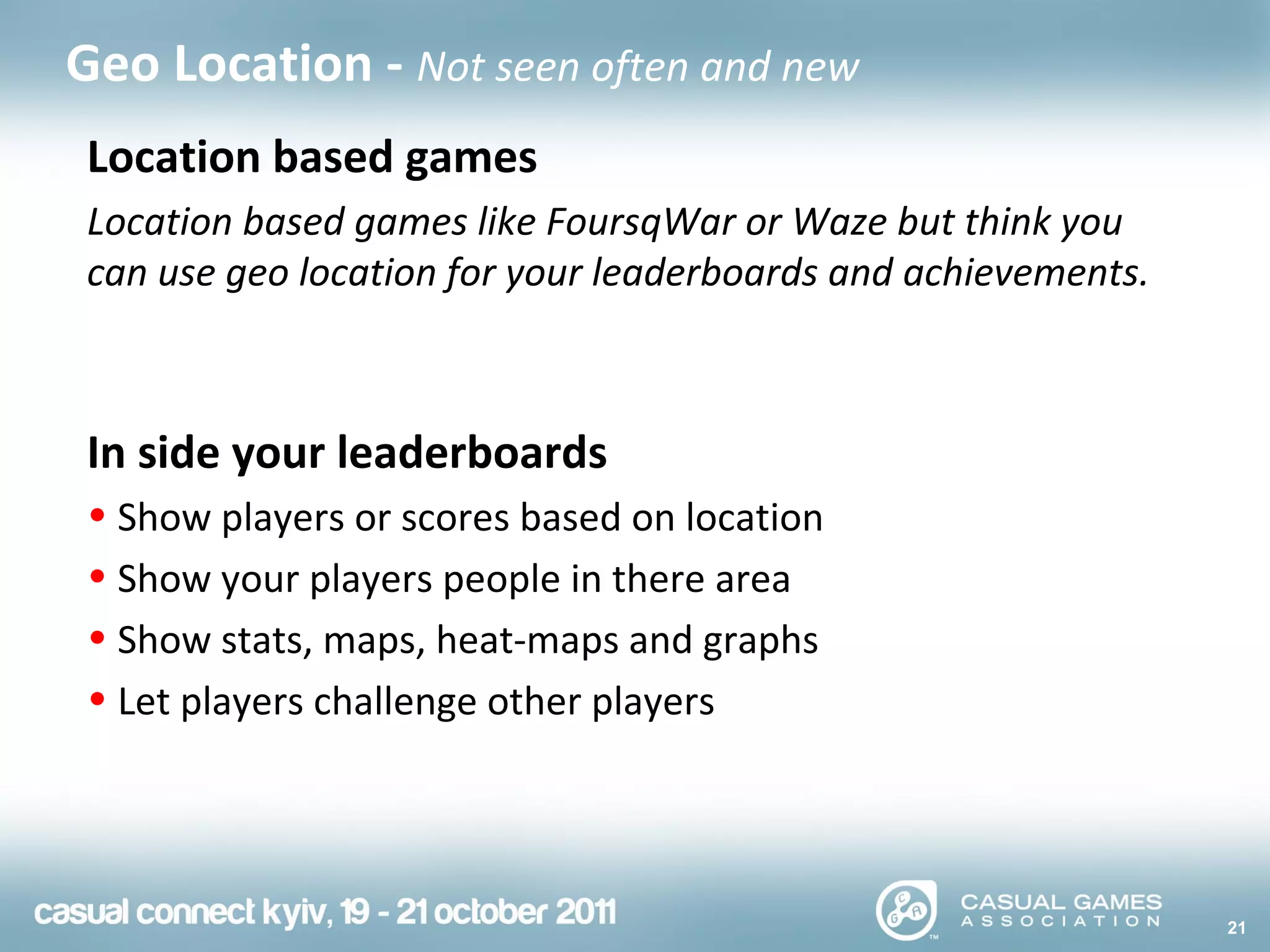 21
Geo Location - Not seen often and new
Location based games
Location based games like FoursqWar or Waze but think you
can use geo location for your leaderboards and achievements.
In side your leaderboards
• Show players or scores based on location
• Show your players people in there area
• Show stats, maps, heat-maps and graphs
• Let players challenge other players
 